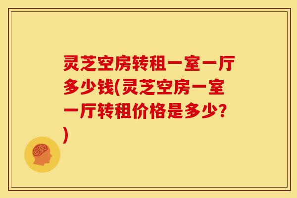灵芝空房转租一室一厅多少钱(灵芝空房一室一厅转租价格是多少？)