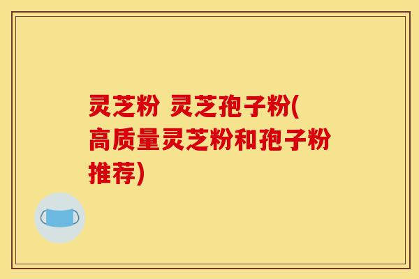 灵芝粉 灵芝孢子粉(高质量灵芝粉和孢子粉推荐)