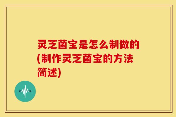 灵芝菌宝是怎么制做的(制作灵芝菌宝的方法简述)