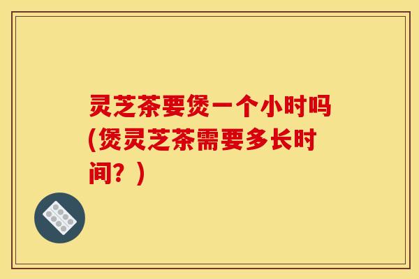 灵芝茶要煲一个小时吗(煲灵芝茶需要多长时间?)