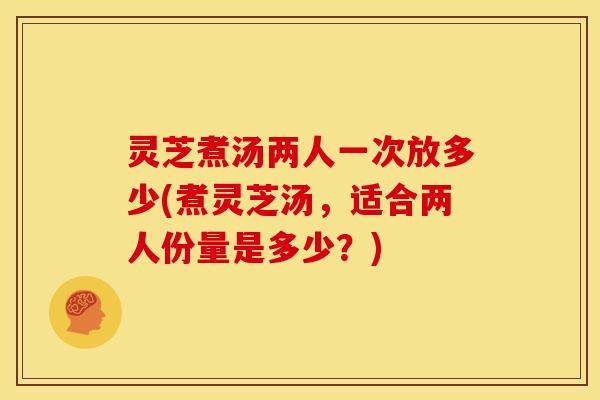 灵芝煮汤两人一次放多少(煮灵芝汤,适合两人份量是多少?)