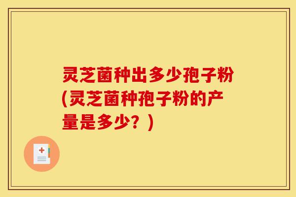 灵芝菌种出多少孢子粉(灵芝菌种孢子粉的产量是多少?)