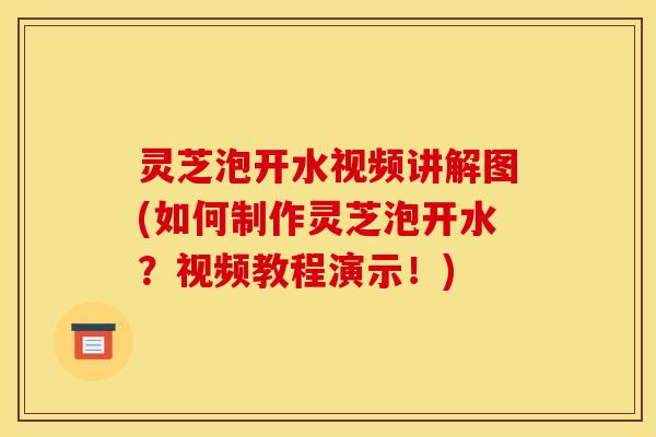灵芝泡开水视频讲解图(如何制作灵芝泡开水?视频教程演示!)