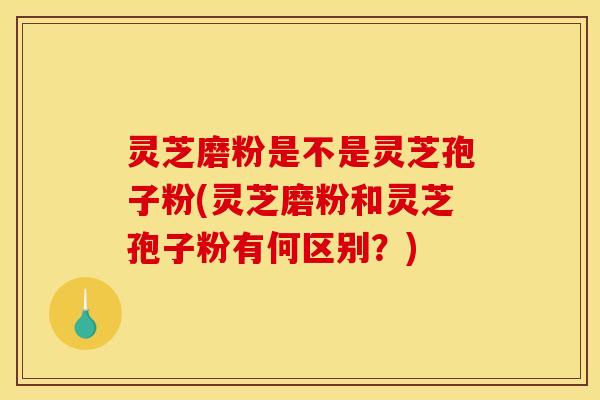 灵芝磨粉是不是灵芝孢子粉(灵芝磨粉和灵芝孢子粉有何区别？)