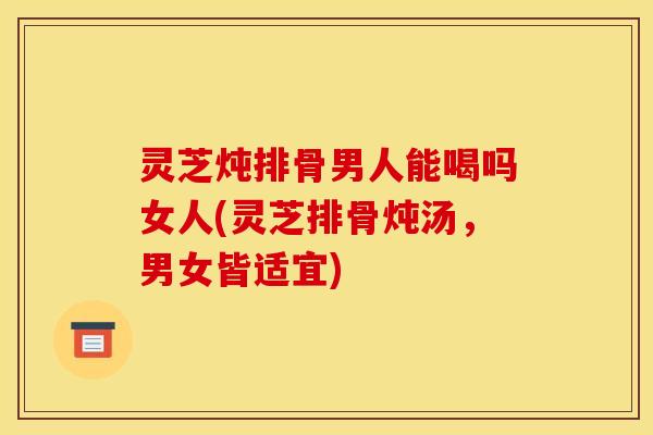 灵芝炖排骨男人能喝吗女人(灵芝排骨炖汤,男女皆适宜)