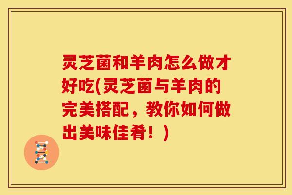 灵芝菌和羊肉怎么做才好吃(灵芝菌与羊肉的完美搭配,教你如何做出美味佳肴!)