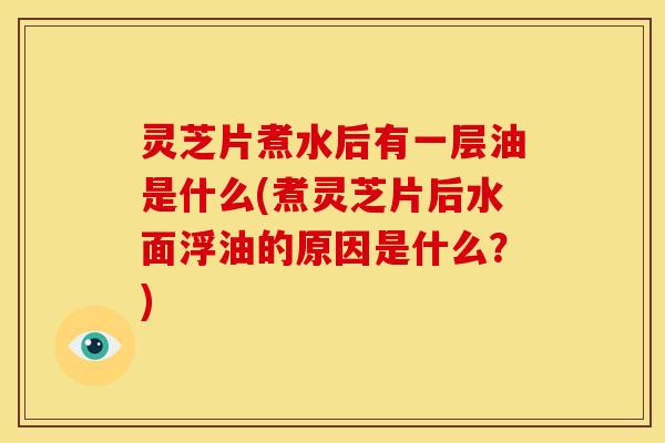 灵芝片煮水后有一层油是什么(煮灵芝片后水面浮油的原因是什么?)