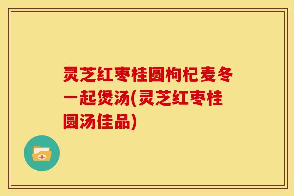 灵芝红枣桂圆枸杞麦冬一起煲汤(灵芝红枣桂圆汤佳品)
