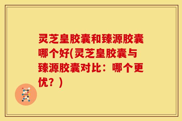 灵芝皇胶囊和臻源胶囊哪个好(灵芝皇胶囊与臻源胶囊对比:哪个更优?)