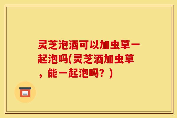 灵芝泡酒可以加虫草一起泡吗(灵芝酒加虫草，能一起泡吗？)