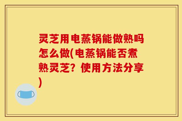 灵芝用电蒸锅能做熟吗怎么做(电蒸锅能否煮熟灵芝?使用方法分享)