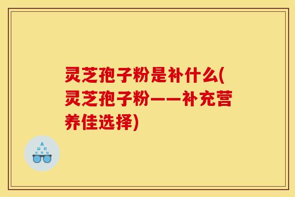 灵芝孢子粉是补什么(灵芝孢子粉——补充营养佳选择)