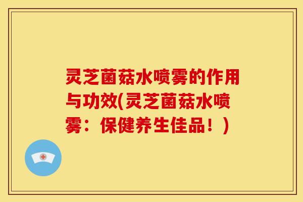 灵芝菌菇水喷雾的作用与功效(灵芝菌菇水喷雾:保健养生佳品!)