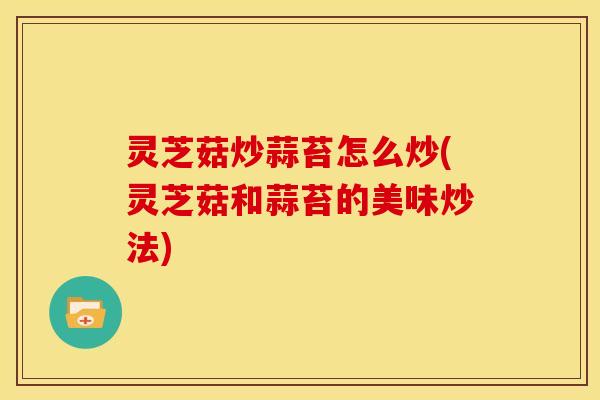 灵芝菇炒蒜苔怎么炒(灵芝菇和蒜苔的美味炒法)