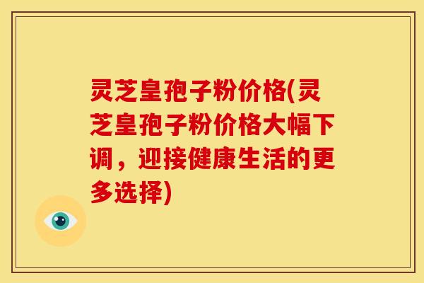 灵芝皇孢子粉价格(灵芝皇孢子粉价格大幅下调,迎接健康生活的更多选择)