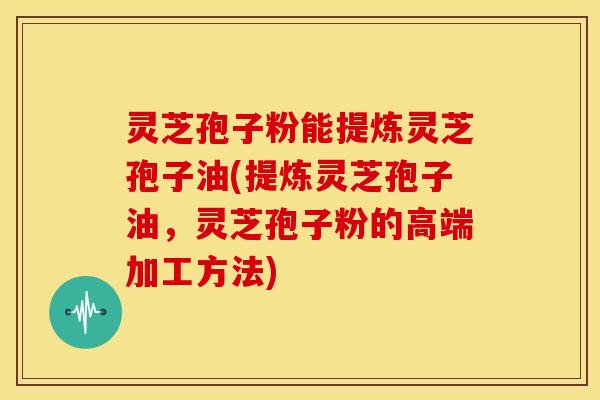 灵芝孢子粉能提炼灵芝孢子油(提炼灵芝孢子油,灵芝孢子粉的高端加工方法)