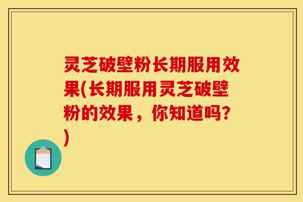 灵芝破壁粉长期服用效果(长期服用灵芝破壁粉的效果,你知道吗?)