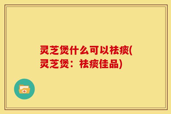 灵芝煲什么可以祛痰(灵芝煲:祛痰佳品)
