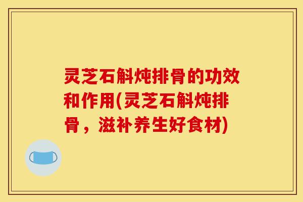 灵芝石斛炖排骨的功效和作用(灵芝石斛炖排骨,滋补养生好食材)