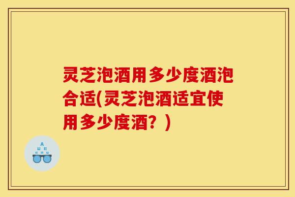 灵芝泡酒用多少度酒泡合适(灵芝泡酒适宜使用多少度酒?)