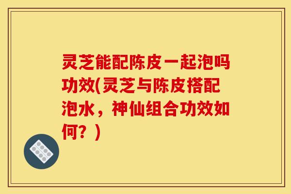 灵芝能配陈皮一起泡吗功效(灵芝与陈皮搭配泡水,神仙组合功效如何?)