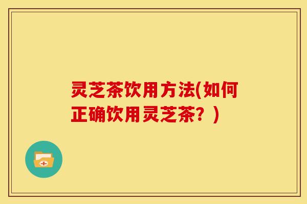 灵芝茶饮用方法(如何正确饮用灵芝茶?)