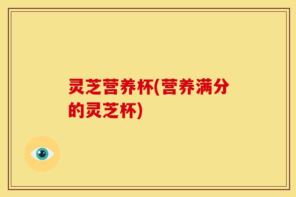 灵芝营养杯(营养满分的灵芝杯)