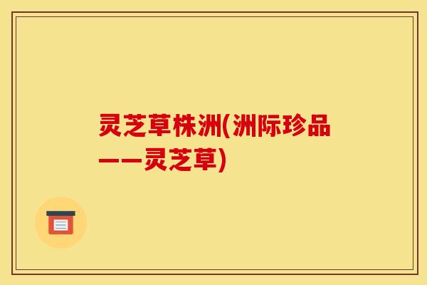 灵芝草株洲(洲际珍品——灵芝草)