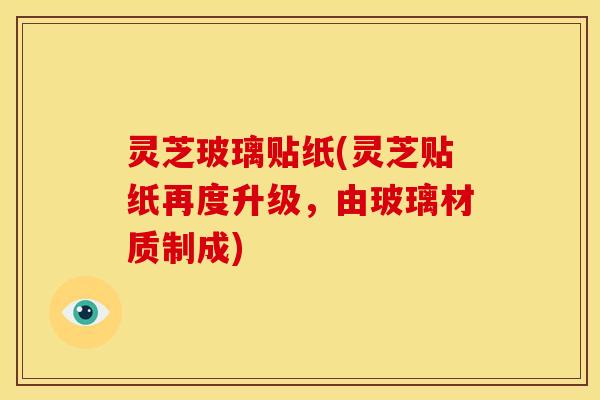 灵芝玻璃贴纸(灵芝贴纸再度升级，由玻璃材质制成)