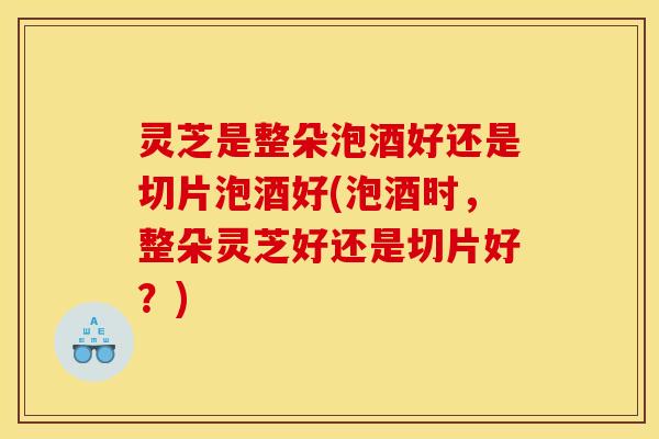 灵芝是整朵泡酒好还是切片泡酒好(泡酒时,整朵灵芝好还是切片好?)
