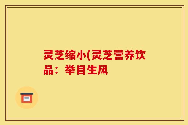 灵芝缩小(灵芝营养饮品:举目生风