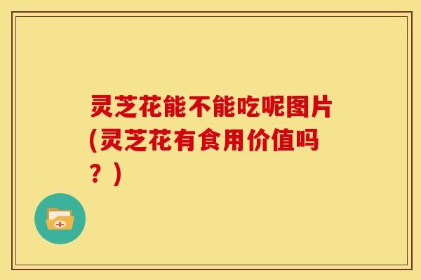 灵芝花能不能吃呢图片(灵芝花有食用价值吗?)