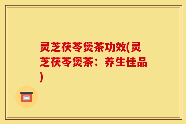 灵芝茯苓煲茶功效(灵芝茯苓煲茶:养生佳品)