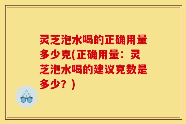 灵芝泡水喝的正确用量多少克(正确用量：灵芝泡水喝的建议克数是多少？)