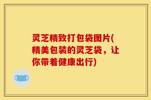 灵芝精致打包袋图片(精美包装的灵芝袋，让你带着健康出行)