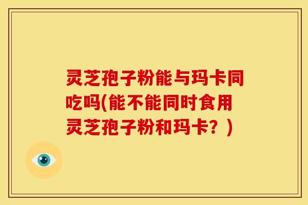 灵芝孢子粉能与玛卡同吃吗(能不能同时食用灵芝孢子粉和玛卡？)