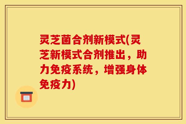 灵芝菌合剂新模式(灵芝新模式合剂推出，助力免疫系统，增强身体免疫力)