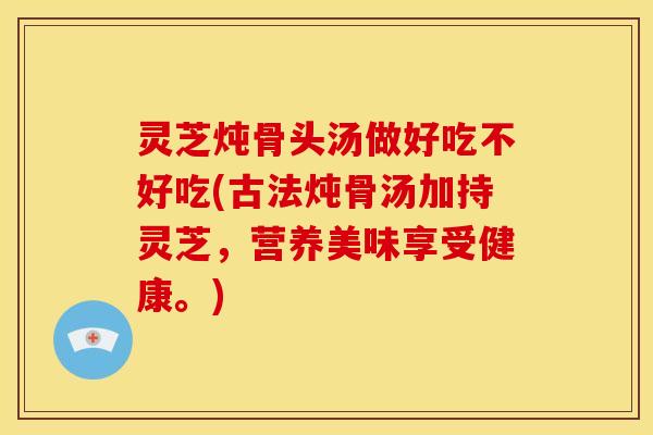 灵芝炖骨头汤做好吃不好吃(古法炖骨汤加持灵芝,营养美味享受健康。)