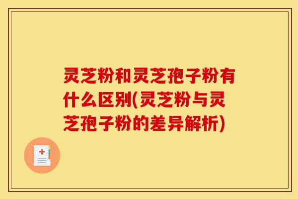 灵芝粉和灵芝孢子粉有什么区别(灵芝粉与灵芝孢子粉的差异解析)