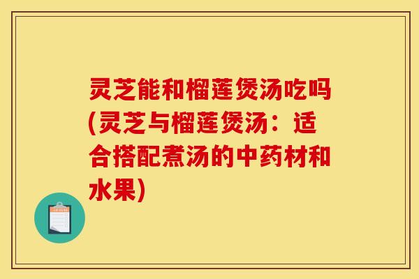 灵芝能和榴莲煲汤吃吗(灵芝与榴莲煲汤:适合搭配煮汤的中药材和水果)