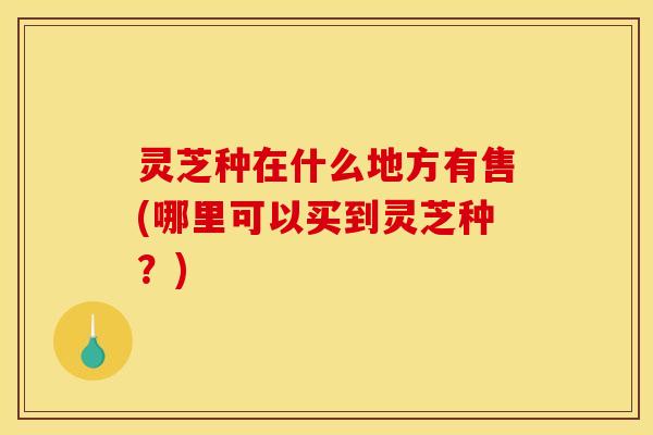 灵芝种在什么地方有售(哪里可以买到灵芝种？)