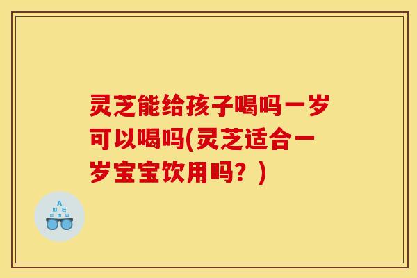 灵芝能给孩子喝吗一岁可以喝吗(灵芝适合一岁宝宝饮用吗?)