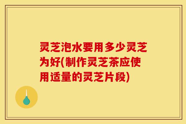 灵芝泡水要用多少灵芝为好(制作灵芝茶应使用适量的灵芝片段)