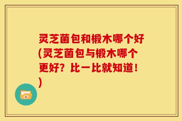 灵芝菌包和椴木哪个好(灵芝菌包与椴木哪个更好？比一比就知道！)