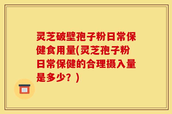 灵芝破壁孢子粉日常保健食用量(灵芝孢子粉日常保健的合理摄入量是多少？)