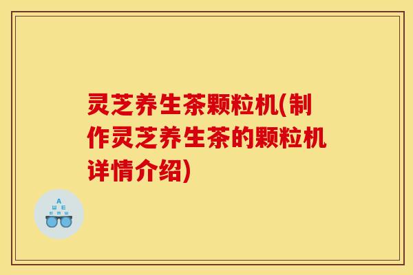 灵芝养生茶颗粒机(制作灵芝养生茶的颗粒机详情介绍)