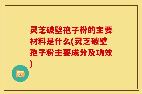 灵芝破壁孢子粉的主要材料是什么(灵芝破壁孢子粉主要成分及功效)