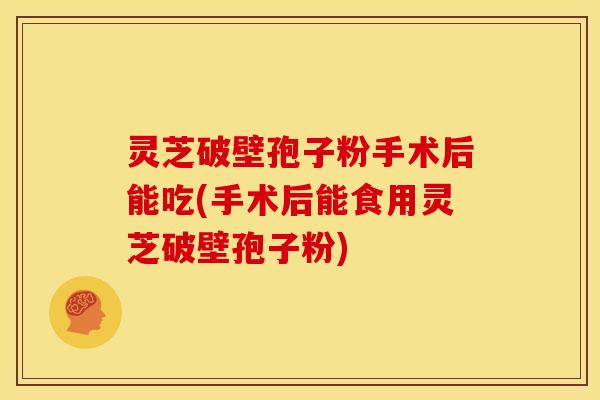 灵芝破壁孢子粉手术后能吃(手术后能食用灵芝破壁孢子粉)