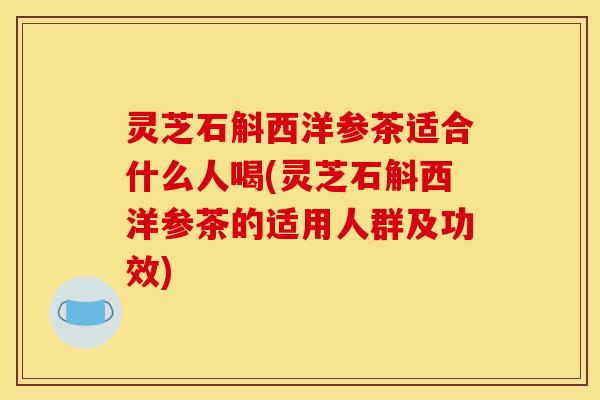 灵芝石斛西洋参茶适合什么人喝(灵芝石斛西洋参茶的适用人群及功效)