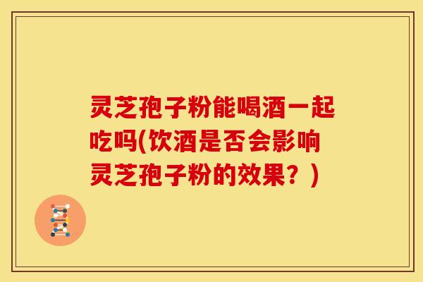 灵芝孢子粉能喝酒一起吃吗(饮酒是否会影响灵芝孢子粉的效果?)